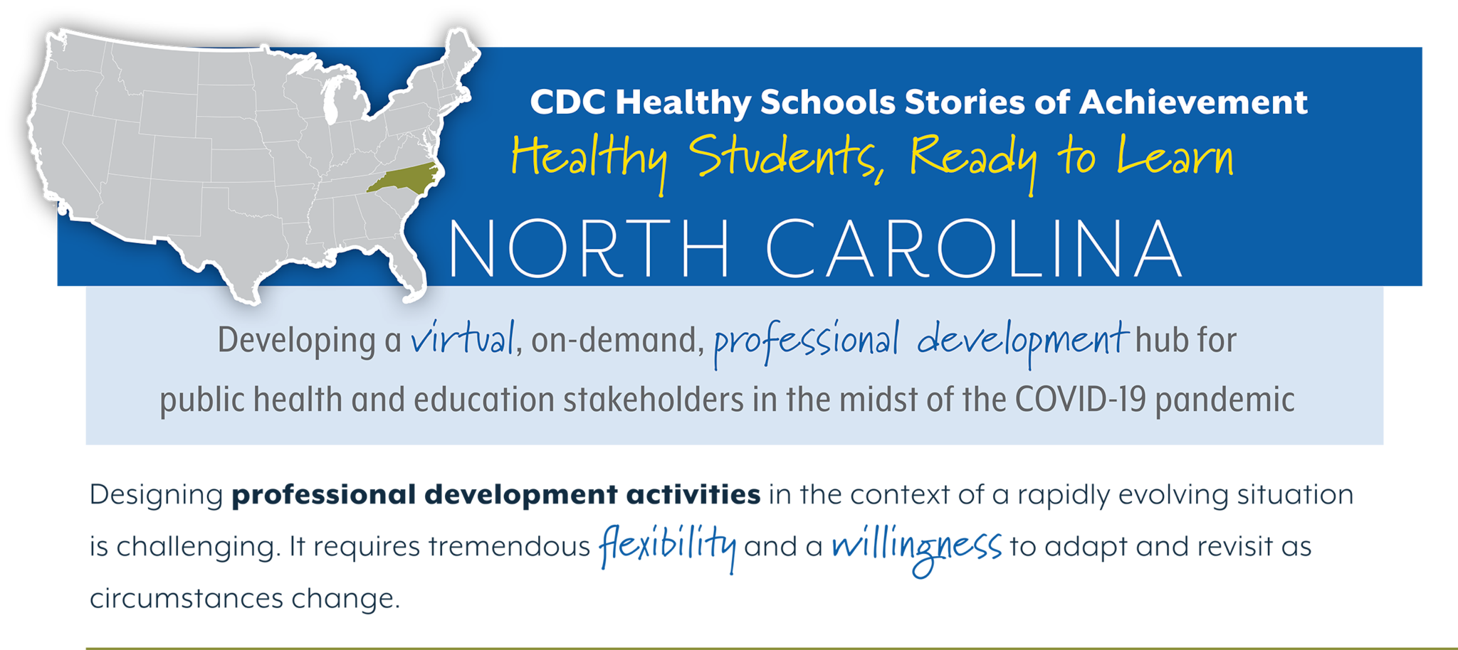 CDC Healthy Schools Stories of Achievement  Healthy Students, Ready to Learn  NORTH CAROLINA  Developing a virtual, on-demand, professional development hub for  public health and education stakeholders in the midst of the COVID-19 pandemic  Designing professional development activities in the context of a rapidly evolving situation  is challenging. It requires tremendous flexibility and a willingness to adapt and revisit as  circumstances change. 