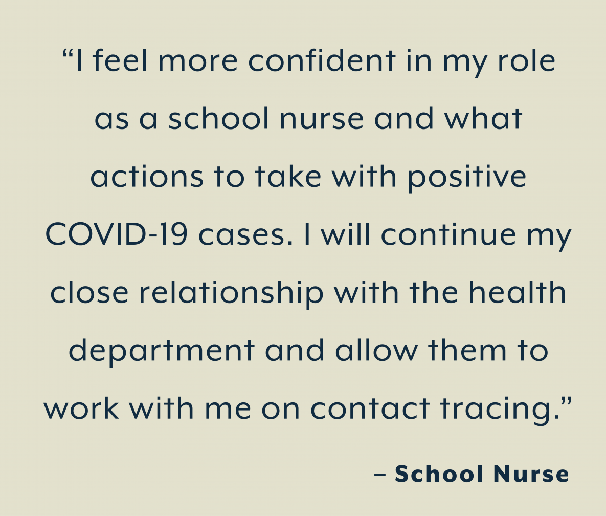 “I feel more confident in my role  as a school nurse and what  actions to take with positive  COVID-19 cases. I will continue my  close relationship with the health  department and allow them to  work with me on contact tracing.”  – School Nurse