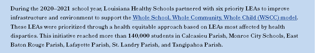 During the 2020–2021 school year, Louisiana Healthy Schools partnered with six priority LEAs to improve  infrastructure and environment to support the Whole School, Whole Community, Whole Child (WSCC) model.  These LEAs were prioritized through a health equitable approach based on LEAs most afected by health  disparties. This initiative reached more than 140,000 students in Calcasieu Parish, Monroe City Schools, East  Baton Rouge Parish, Lafayette Parish, St. Landry Parish, and Tangipahoa Parish.