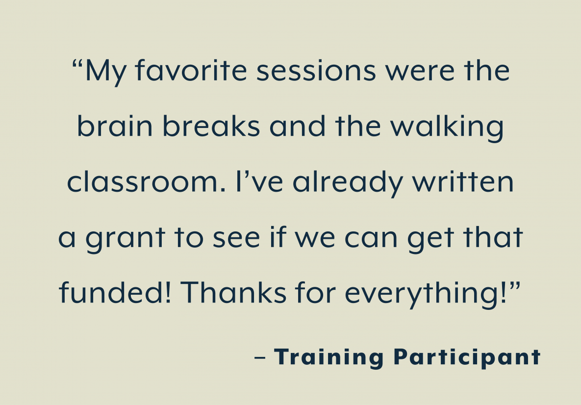 “My favorite sessions were the  brain breaks and the walking  classroom. I’ve already written  a grant to see if we can get that  funded! Thanks for everything!”  - Training Participant