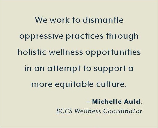 “We work to dismantle  oppressive practices through  holistic wellness opportunities  in an attempt to support a  more equitable culture.”  – Michelle Auld,  BCCS Wellness Coordinator