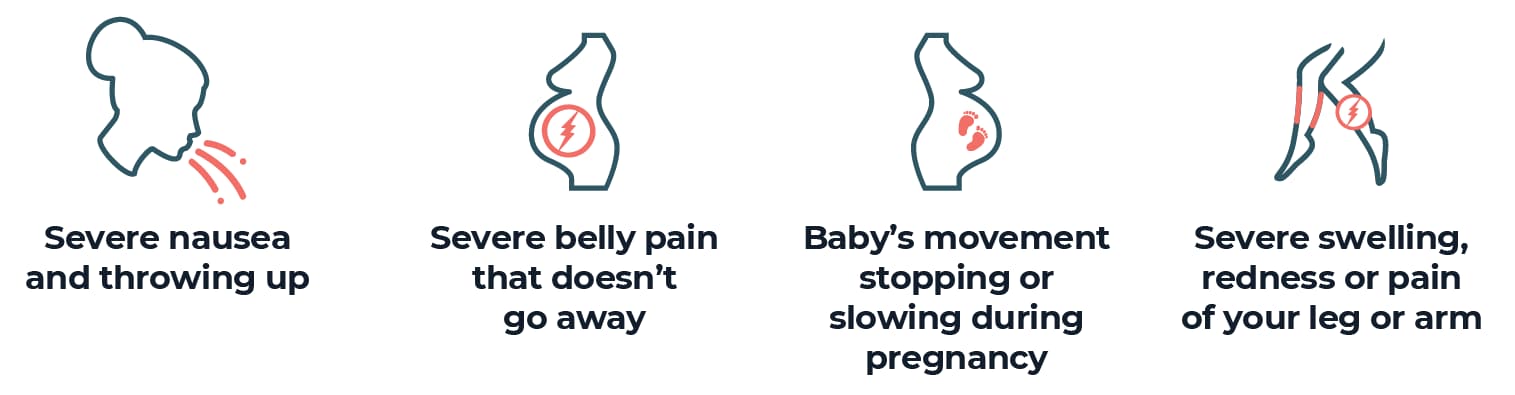 Severe nausea and throwing up Severe belly pain that doesn’t go away Baby’s movement stopping or slowing during pregnancy