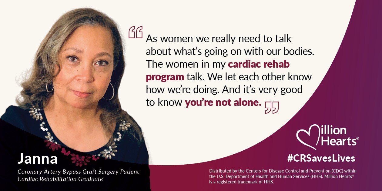 As women we really need to talk about what's going on with our bodies. The women in my cardiac rehab program talk. We let each other know how we're doing. And it's very good to know you're not alone. Janna, coronary artery bypass graft surgery patient, cardiac rehabilitation graduate.