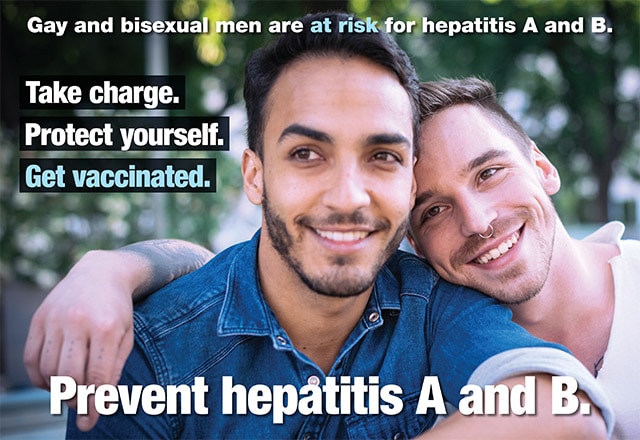 Gay and bisexual men are at risk for hepatitis A and B. Take charge. Protect yourself. Get vaccinated. Prevent hepatitis A and B.