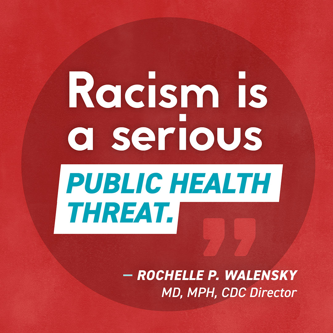 “Racism is a serious public health threat.” Rochelle P. Walensky, MD, MPH, CDC Director