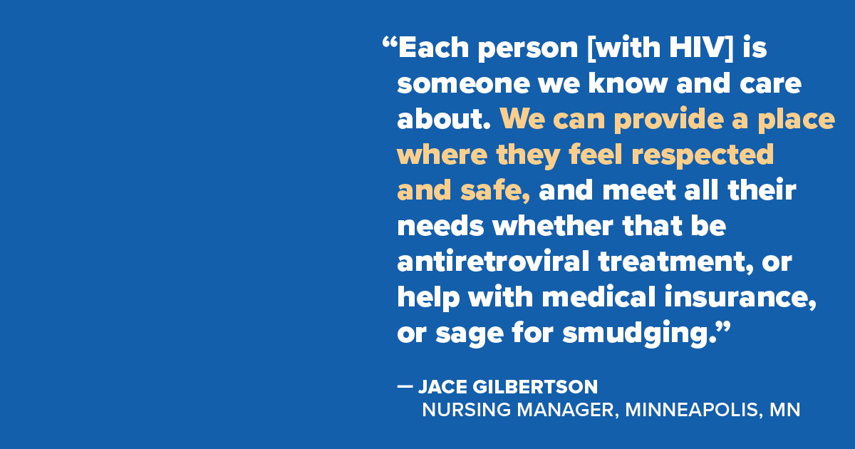 Quote from Jace Gilbertson, Nursing Manager, Minneapolis, MN: 'Each person [with HIV] is someone we know and care about. We can provide a place where they feel respected and safe, and meet all their needs whether that be antiretroviral treatment, or help with medical insurance, or sage for smudging.'