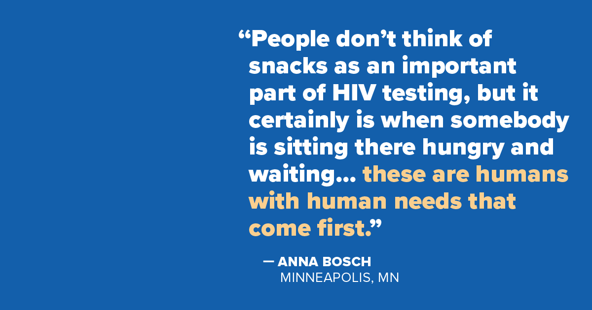 Quote from Anna Bosch, Minneapolis, MN: 'People don't think of snacks as an important part of HIV testing, but it certainly is when somebody is sitting there hungry and waiting… these are humans with human needs that come first.'