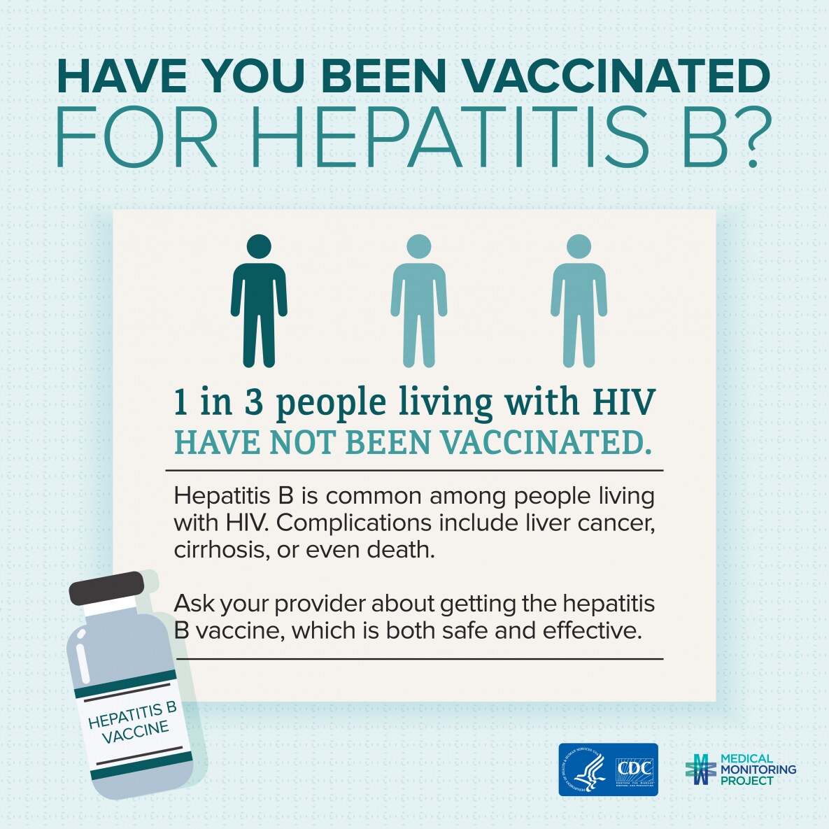 Have you been vaccinated for Hepatitis B? 1 in 3 people living with HIV have not been vaccinated. Hepatitis B is common among people living with HIV. Complications include liver cancer, cirrhosis, or even death. Ask your provider about getting the Hepatitis B vaccine, which is both safe and effective.
