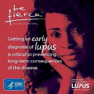 Be fierce. Take control. Getting an early diagnosis of lupus is critical to preventing long-term consequences of the disease.