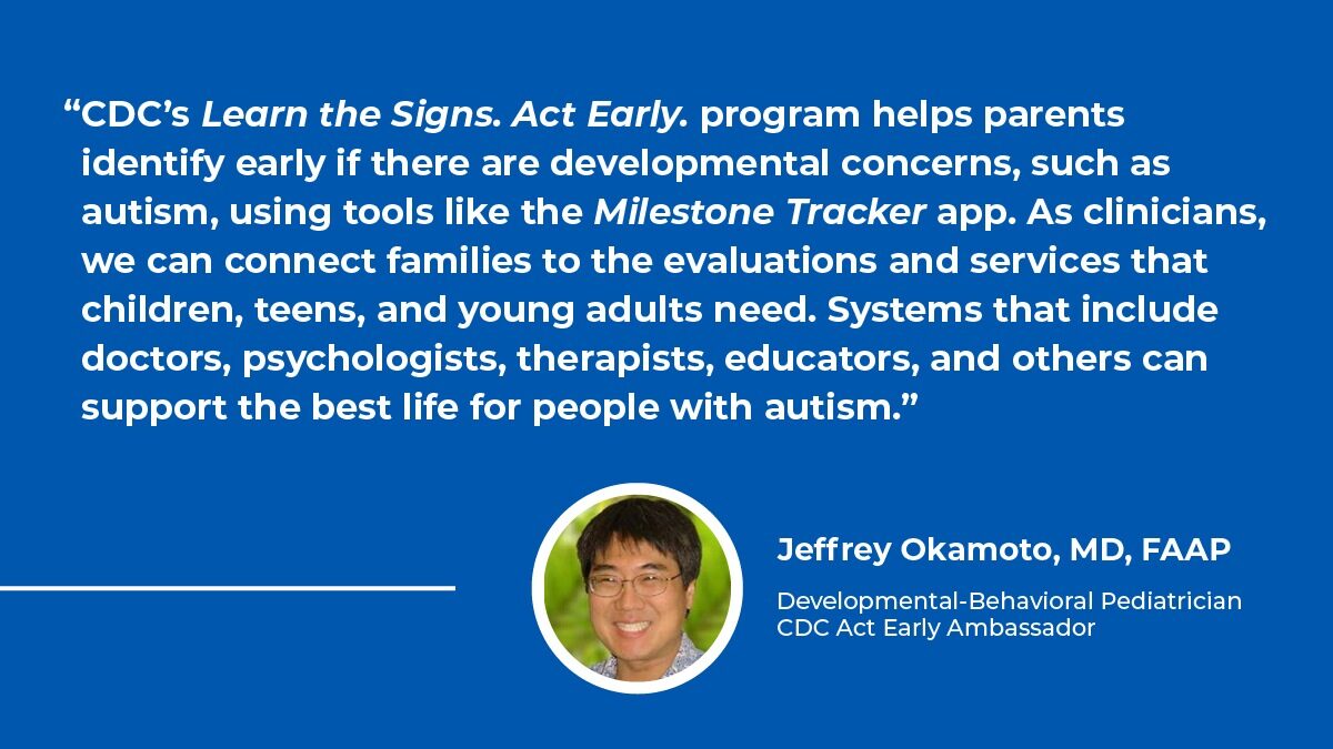 graphic including quote from Jeffrey Okamoto, MD, FAAP, Developmental-Behavioral Pediatrician and CDC Act Early Ambassador about free Learn the Signs. Act Early. resources and the importance of systems including doctors, psychologist, therapists, and educators to support people with autism.
