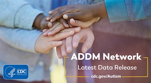Closeup of children’s hands placed one on top of the other showing togetherness and unity among a diverse group of young children. Text overlay reads, “ADDM Network Latest Data Release.” Additional overlayed text reads, “cdc dot gov slash Autism.”
