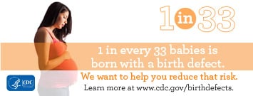 1 in every 33 babies is born with a birth defect. We want to help you reduce that risk. Learn more about prevention, detection, treatement and living with birth defects at www.cdc.gov/birthdefects.