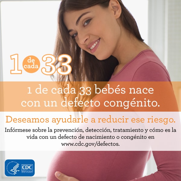 1 de cada 33 bebés nace con un defecto de nacimiento. Deseamos ayudarle a reducir este riesgo. Infórmese sobre en en www.cdc.gov/defectos