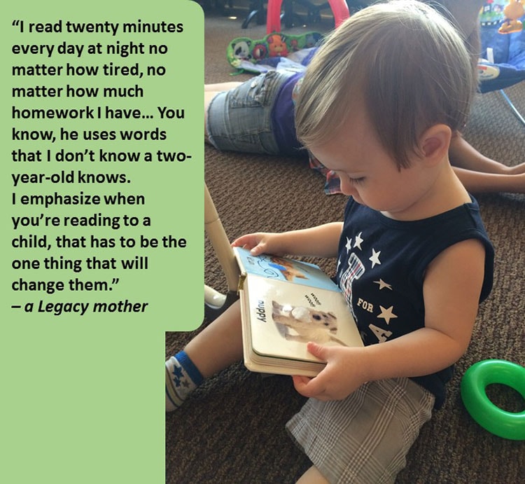 Photo of toddler looking at pictures in a book. "I read twenty minutes every day at night no matter how tired, no matter how much homework I have... You know, he uses words that I don't know a two-year-old knows. I emphasize when you're reading to a child, that has to be the one thing that will change them." -a Legacy mother.
