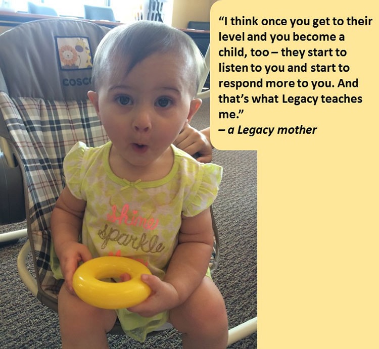 Photo of toddler looking into the camera. "I think once you get to their level and become a child, too - they start to listen to you and start to respond more to you. And that's what Legacy teachers me." -a Legacy mother.