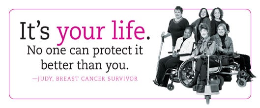 It's Your Life. No one can protect it better than you. Judy, Breast Cancer Survivor