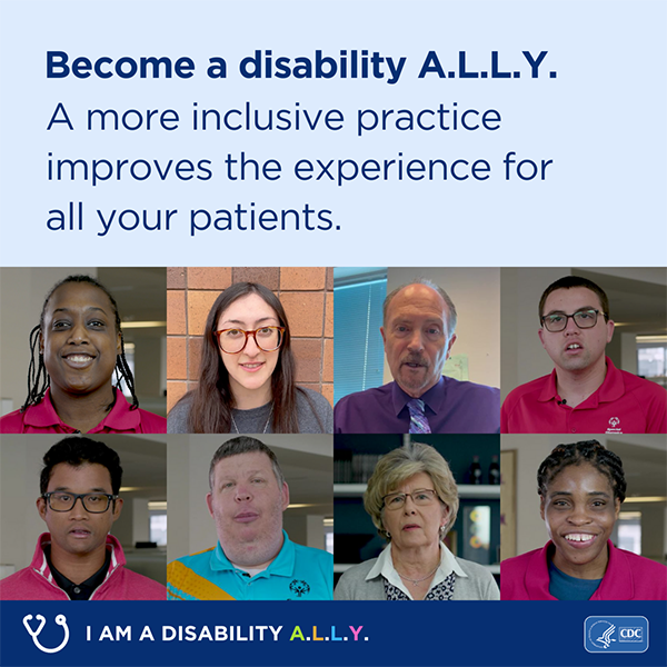 A collage of photos that shows eight faces under text that reads ‘Become a disability A.L.L.Y. A more inclusive practice improves the experience for all your patients.’ Text on the bottom of the image reads I am a disability ALLY. Graphic is branded with CDC and HHS logos.
