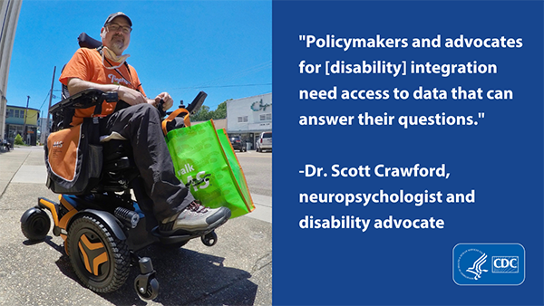 A picture of Dr. Scott Crawford, neuropsychologist and disability advocate using a wheelchair. His quote reads, Policymakers and advocates for disability integration need access to data that can answer their questions.