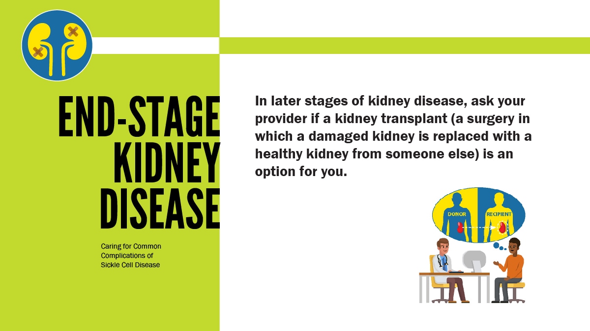 End-stage Kidney Disease. In later stages of kidney disease, ask your provider if a kidney transplant (a surgery in which a damaged kidney is replaced with a health kidney from someone else) is an option fo your.