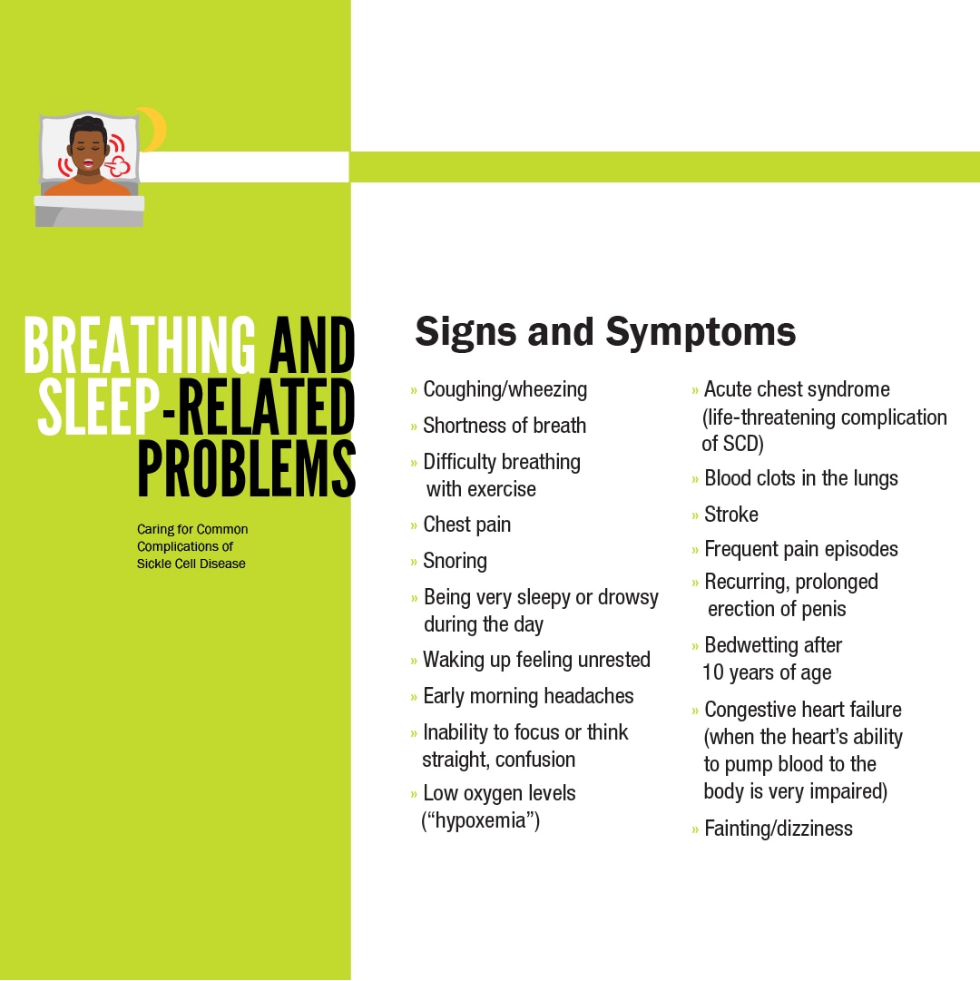 Signs and Symptoms:Coughing/wheezing; Shortness of breath; Difficulty breathing with exercise; Chest pain; Snoring; Being very sleepy or drowsy during the day; Waking up feeling unrested; Early morning headaches; Inability to focus or think straight, confusion; Low oxygen levels (“hypoxemia”); Acute chest syndrome (life-threatening complication of SCD); Blood clots in the lungs; Stroke; Frequent pain episodes; Recurring, prolonged erection of penis; Bedwetting after 10 years of age; Congestive heart failure (when the heart’s ability to pump blood to the body is very impaired); Fainting/dizziness.