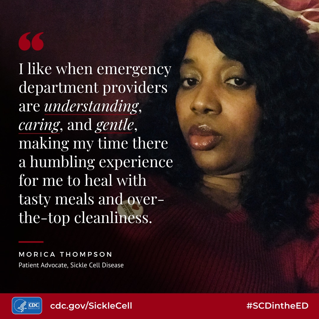 I like when emergency department providers are understanding, caring, and gentle, making my time there a humbling experience for me to heal with tasty meals and over- the-top cleanliness. - Morica Thompson, Patient Advocate, Sickle Cell Disease