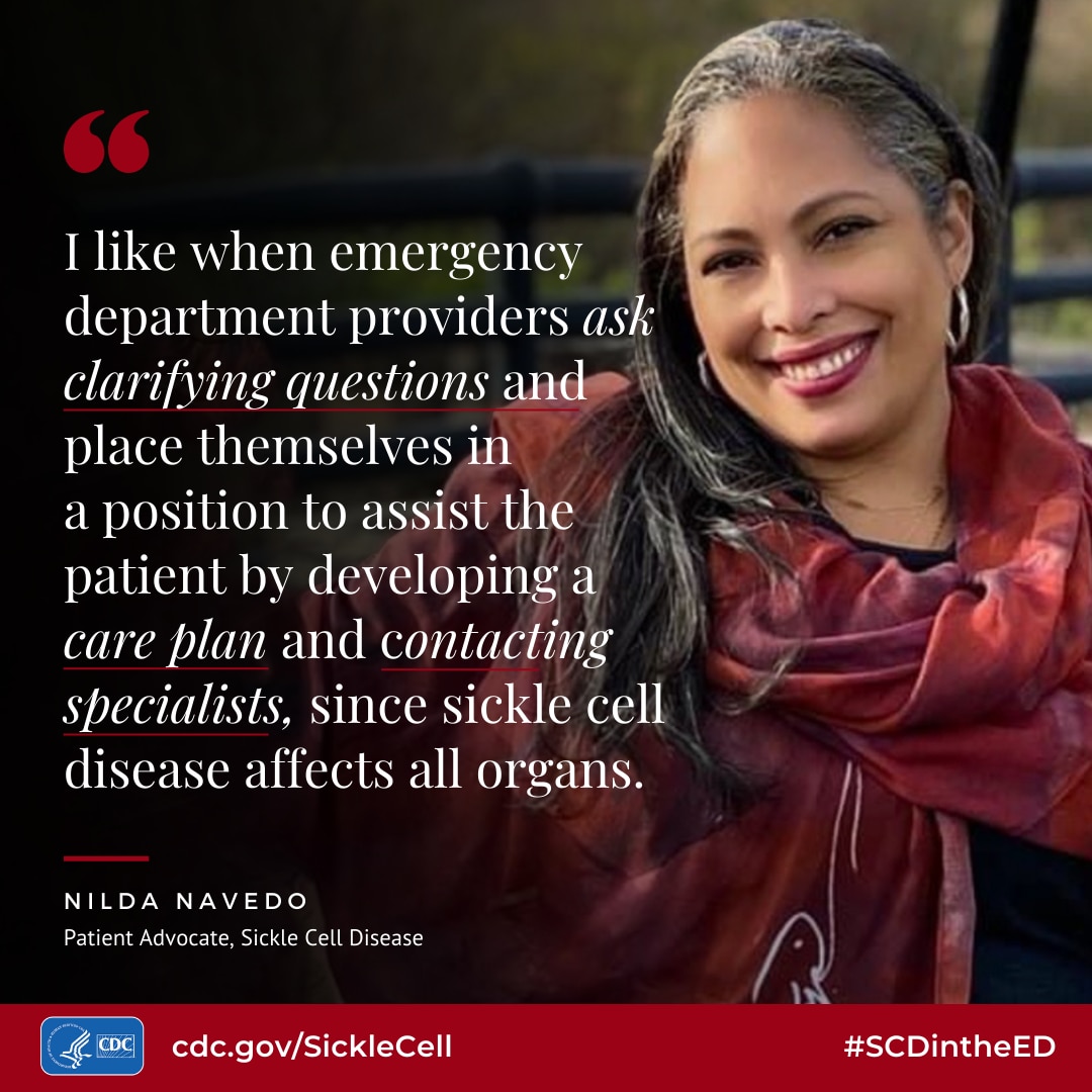 I like when emergency department providers ask clarifving questions and place themselves in a posilion lo assist the patient by developing a care blan and contacting specialists, since sickle cell disease affects all organs. - Nilda Navedo, Patient Advocate, Sickle Cell Disease