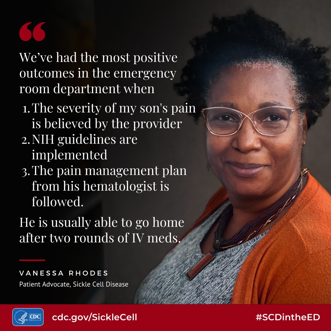 We've had the most positive outcomes in the emergency room department when: 1. The severity of my son's pain is believed by the provider 2. NIH guidelines are implemented 3. The pain management plan from his hematologist is followed. He is usually able to go home after two rounds of IV meds. - Vanessa Rhodes, Patient Advocate, Sickle Cell Disease