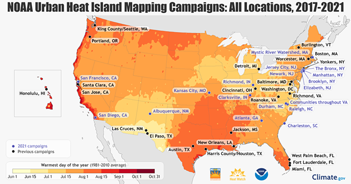 2017 - 2021 NOAA Urban Heat Island Mapping Campaigns 

2017-2020 Previous Campaign Cities: Austin (TX), Cincinnati (OH), Boston (MA), Burlington (VT), Detroit (MI), El Paso (TX), Fort Lauderdale (FL), King County/the City of Seattle (WA), Honolulu (HI), Houston/Harris County (TX), Jackson (MS), New Orleans (LA), Portland (OR), West Palm Beach (FL), Worcester (MA), Yonkers (NY)

2021 Campaign Cities: Albuquerque (NM), Atlanta (GA), Bronx/Manhattan (NY), Brooklyn (NY), Charleston (SC), Clarksville (IN), Jersey City/Elizabeth/Newark (NJ), Kansas City (MO), Mystic River Watershed (MA), Raleigh/Durham (NC), San Diego (CA), San Francisco (CA), Richmond (IN), and communities throughout Virginia