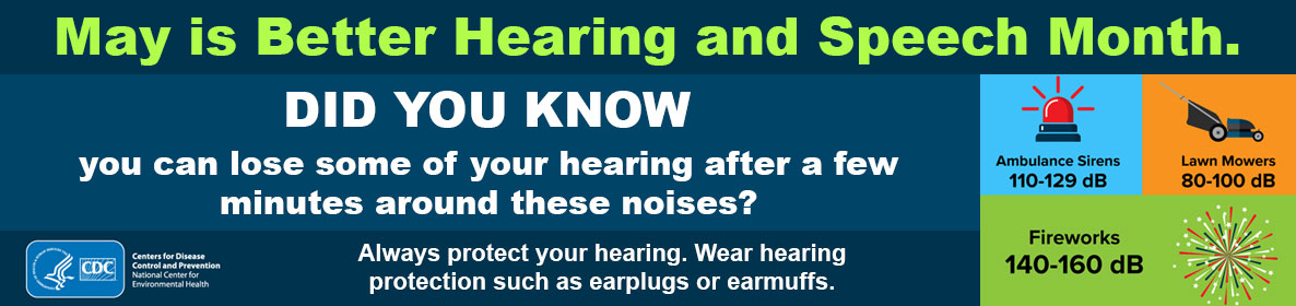 May is Better Hearing and Speech Month. Always protect your hearing. Wear hearing protection such as earplugs or earmuffs.