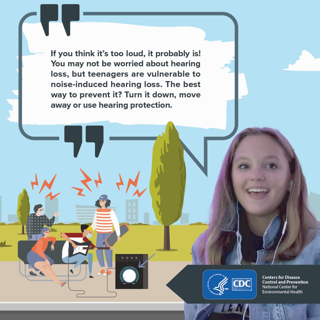 Teen girl with talk bubble saying If you think it’s too loud, it probably is! You may not be worried about hearing loss, but teenagers are vulnerable to noise-induced hearing loss. The best way to prevent it? Turn it down, move away or use hearing protection.