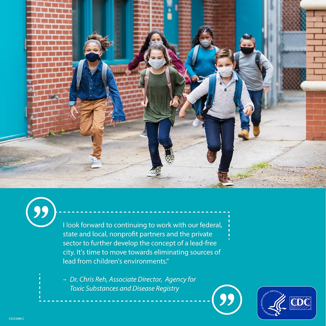 Children leaving school wearing masks with a quote about lead poisoning. “I look forward to continuing to work with our federal, state and local, nonprofit partners and the private sector to further develop the concept of a lead-free city. It's time to move towards eliminating sources of lead from children's environments.”