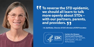 This graphic displays a quote from Dr. Gail Bolan, Director of CDC’s Division of STD Prevention. She says: To reverse the STD epidemic, we should all learn to talk more openly about STDs – with our partners, parents, and providers.