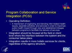 Program Collaboration and Service Integration (PCSI) Operating Definition: A mechanism of organizing and blending inter-related health issues, separate activities, and services in order to maximize public health impact through new and established linkages between programs to facilitate the delivery of services Integration should be focused at the field or client level where the interface between the system and the consumer takes place. Integration results in more holistic services for clients, regardless of the agency structure.