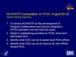 NCHHSTP Consultation on PCSI, August 20-22Overall meeting objectives To advise NCHHSTP on the development of Program Collaboration and Service Integration (PCSI) activities over the next five years Assist in establishing priorities for PCSI; short term and longer term Identify what CDC can do to assist local PCSI efforts Identify what CDC can do to improve its own efforts toward PCSI