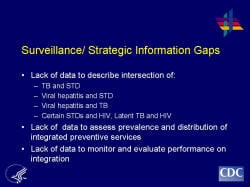 Surveillance/ Strategic Information Gaps Lack of data to describe intersection of: TB and STD Viral hepatitis and STD Viral hepatitis and TB Certain STDs and HIV, Latent TB and HIV Lack of data to assess prevalence and distribution of integrated preventive services Lack of data to monitor and evaluate performance on integration