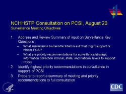 NCHHSTP Consultation on PCSI, August 20Surveillance Meeting Objectives 1. Address and Review Summary of input on Surveillance Key Questions What surveillance barriers/facilitators exit that might support or hinder PCSI? What are priority recommendations for surveillance/strategic information collection at local, state, and national levels to support PCSI? 2. Identify highest priority recommendations in surveillance in support of PCSI 3. Prepare to report a summary of meeting and priority recommendations to full consultation