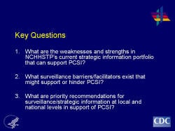 Key Questions 1. What are the weaknesses and strengths in NCHHSTP’s current strategic information portfolio that can support PCSI? 2. What surveillance barriers/facilitators exist that might support or hinder PCSI? 3. What are priority recommendations for surveillance/strategic information at local and national levels in support of PCSI?