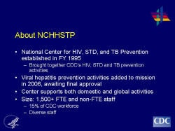 About NCHHSTP National Center for HIV, STD, and TB Prevention established in FY 1995 Brought together CDC’s HIV, STD and TB prevention activities Viral hepatitis prevention activities added to mission in 2006, awaiting final approval Center supports both domestic and global activities Size: 1,500+ FTE and non-FTE staff 15% of CDC workforce Diverse staff
