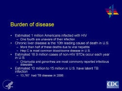 Burden of disease Estimated 1 million Americans infected with HIV One fourth are unaware of their infection Chronic liver disease is the 10th leading cause of death in U.S. More than half of these deaths due to viral hepatitis Hep C is most common blood-borne disease in U.S. Estimated 18.9 million cases of non-HIV STDs occur each year in U.S. Chlamydia and gonorrhea are most commonly reported infectious diseases Estimated 10 million to 15 million in U.S. have latent TB infection 13,767 had TB disease in 2006
