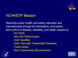 NCHHSTP Mission Maximize public health and safety nationally and internationally through the elimination, prevention, and control of disease, disability, and death caused by HIV/AIDS Non-HIV Retroviruses Viral Hepatitis Other Sexually Transmitted Diseases Tuberculosis Non-Tuberculosis Mycobacteria
