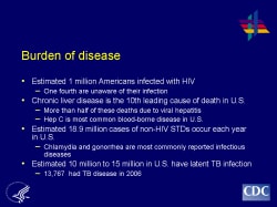 Burden of disease Estimated 1 million Americans infected with HIV - One fourth are unaware of their infection Chronic liver disease is the 10th leading cause of death in U.S. - More than half of these deaths due to viral hepatitis - Hep C is most common blood-borne disease in U.S. Estimated 18.9 million cases of non-HIV STDs occur each year in U.S. - Chlamydia and gonorrhea are most commonly reported infectious diseases Estimated 10 million to 15 million in U.S. have latent TB infection - 13,767 had TB disease in 2006