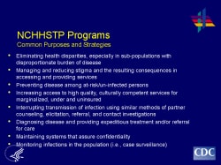 NCHHSTP Programs Common Purposes and Strategies - Eliminating health disparities, especially in sub-populations with disproportionate burden of disease - Managing and reducing stigma and the resulting consequences in accessing and providing services - Preventing disease among at-risk/un-infected persons - Increasing access to high quality, culturally competent services for marginalized, under and uninsured - Interrupting transmission of infection using similar methods of partner counseling, elicitation, referral, and contact investigations - Diagnosing disease and providing expeditious treatment and/or referral for care - Maintaining systems that assure confidentiality - Monitoring infections in the population (i.e., case surveillance)