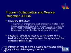 Program Collaboration and Service Integration (PCSI) Operating Definition: A mechanism of organizing and blending inter-related health issues, separate activities, and services in order to maximize public health impact through new and established linkages between programs to facilitate the delivery of services Integration should be focused at the field or client level where the interface between the system and the consumer takes place. Integration results in more holistic services for clients, regardless of the agency structure.