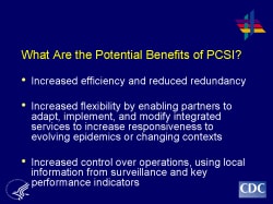 What Are the Potential Benefits of PCSI? Increased efficiency and reduced redundancy Increased flexibility by enabling partners to adapt, implement, and modify integrated services to increase responsiveness to evolving epidemics or changing contexts Increased control over operations, using local information from surveillance and key performance indicators