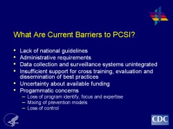 What Are Current Barriers to PCSI? Lack of national guidelines Administrative requirements Data collection and surveillance systems unintegrated Insufficient support for cross training, evaluation and dissemination of best practices Uncertainty about available funding Progammatic concerns - Loss of program identify, focus and expertise - Mixing of prevention models - Loss of control