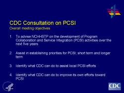 CDC Consultation on PCSI Overall meeting objectives To advise NCHHSTP on the development of Program Collaboration and Service Integration (PCSI) activities over the next five years Assist in establishing priorities for PCSI; short term and longer term Identify what CDC can do to assist local PCSI efforts Identify what CDC can do to improve its own efforts toward PCSI