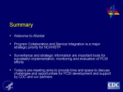 Summary Welcome to Atlanta! Program Collaboration and Service Integration is a major strategic priority for NCHHSTP Surveillance and strategic information are important tools for successful implementation, monitoring and evaluation of PCSI efforts Today’s pre-meeting aims to provide time and space to discuss challenges and opportunities for PCSI development and support by CDC and our partners