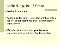 Raphael, age 10, 4th Grade Mother incarcerated waited all day to talk to mentor, wanting only to tell her about seeing his sister being shot the night before. Expelled at end of school year because someone said something about his mother 