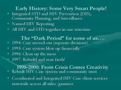 Early History: Some Very Smart People! Integrated STD and HIV Prevention (DIS), Community Planning, and Surveillance Named HIV Reporting All HIV and STD together in one structure The “Dark Period” for some of us…. 1994: Care moved out (separate divisions) 1995: Care system blew up financially 1996: Clean up the mess 1997: Rebuild and start fresh! 1998-2000: From Crisis Comes Creativity Rebuilt HIV Care system and community trust Coordinated and Integrated HIV Care client services statewide across all titles/grantees