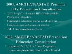 2004: AMCHP/NASTAD Perinatal HIV Prevention Consultation “HIV People” = Perinatal HIV/HepB/Syphilis Prevention Integration Stakeholder Education, but we do all the work Used MCH and CD as referral sources Title 4 case management system 2005: AMCHP/NASTAD Prevention Education Consultation Integrated STD/HIV/Teen Pregnancy Education programs, mostly school-based